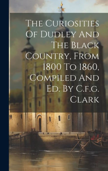 The Curiosities Of Dudley And The Black Country, From 1800 To 1860, Compiled And Ed. By C.F.G. Clark
