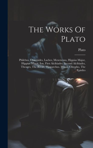 The Works Of Plato: Philebus, Charmides, Laches, Menexenus, Hippias Major, Hippias Minor, Ion, First Alcibiades, Second Alcibiades, Theages, The Rivals, Hipparchus. Minos, Clitopho, The Epistles