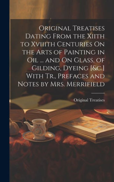Original Treatises Dating From The Xiith To Xviiith Centuries On The Arts Of Painting In Oil ... And On Glass, Of Gilding, Dyeing [&C.] With Tr., Prefaces And Notes By Mrs. Merrifield - 9781019446607