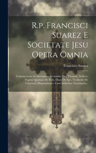 R.P. Francisci Suarez E Societate Jesu Opera Omnia: Commentaria In Secundam Secundae Divi Thomae, Scilicet, Viginti Quatuor De Fide, Duas De Spe, ... Cum Indicibus Necessariis... (Latin Edition)