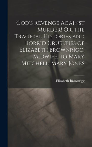God's Revenge Against Murder! Or, The Tragical Histories And Horrid Cruelties Of Elizabeth Brownrigg, Midwife, To Mary Mitchell, Mary Jones