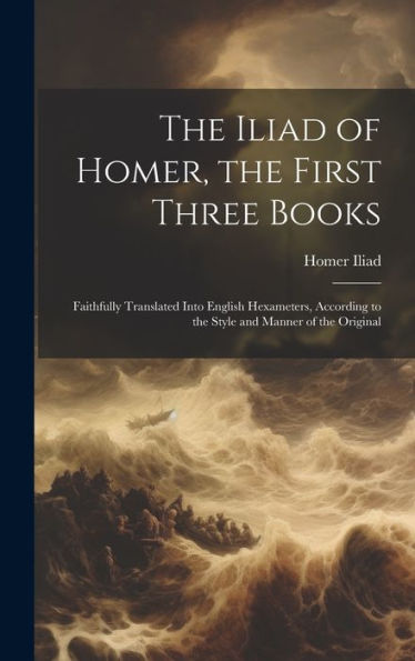 The Iliad Of Homer, The First Three Books: Faithfully Translated Into English Hexameters, According To The Style And Manner Of The Original
