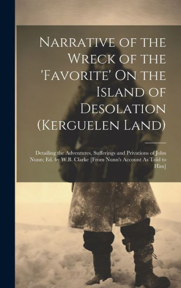 Narrative Of The Wreck Of The 'Favorite' On The Island Of Desolation (Kerguelen Land): Detailing The Adventures, Sufferings And Privations Of John ... Clarke [From Nunn's Account As Told To Him]