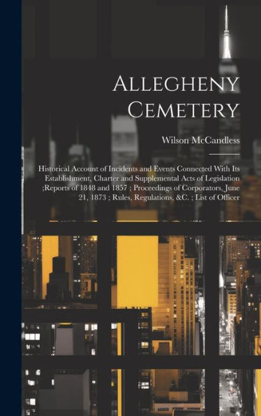 Allegheny Cemetery: Historical Account Of Incidents And Events Connected With Its Establishment, Charter And Supplemental Acts Of Legislation;Reports ... Rules, Regulations, &C.; List Of Officer - 9781020257940