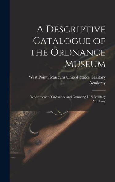 A Descriptive Catalogue Of The Ordnance Museum: Department Of Ordnance And Gunnery; U.S. Military Academy - 9781020259555
