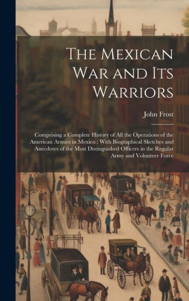 The Mexican War And Its Warriors: Comprising A Complete History Of All The Operations Of The American Armies In Mexico: With Biographical Sketches And ... In The Regular Army And Volunteer Force - 9781020261640