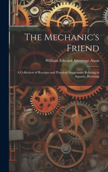 The Mechanic's Friend: A Collection Of Receipts And Practical Suggestions Relating To Aquaria, Bronzing - 9781020265952