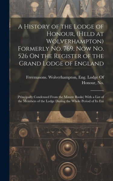 A History Of The Lodge Of Honour, (Held At Wolverhampton) Formerly No. 769, Now No. 526 On The Register Of The Grand Lodge Of England: (Principally ... The Lodge During The Whole Period Of Its Exi - 9781020266577