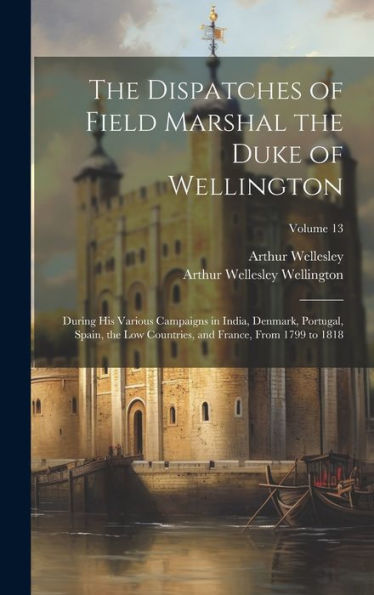The Dispatches Of Field Marshal The Duke Of Wellington: During His Various Campaigns In India, Denmark, Portugal, Spain, The Low Countries, And France, From 1799 To 1818; Volume 13 - 9781020266812