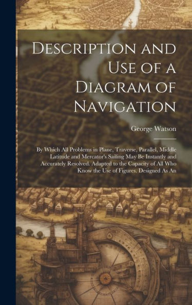 Description And Use Of A Diagram Of Navigation: By Which All Problems In Plane, Traverse, Parallel, Middle Latitude And Mercator's Sailing May Be ... Who Know The Use Of Figures. Designed As An - 9781020266843