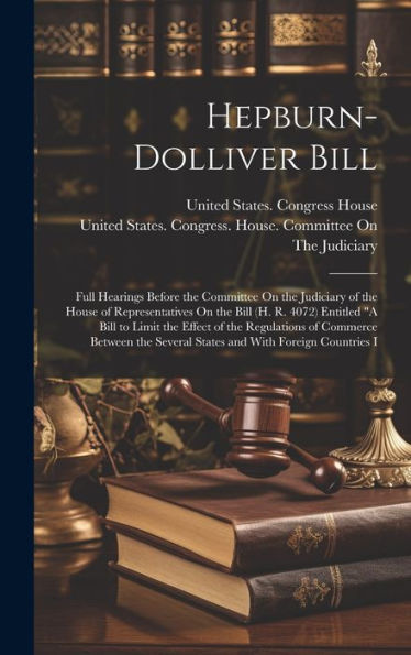 Hepburn-Dolliver Bill: Full Hearings Before The Committee On The Judiciary Of The House Of Representatives On The Bill (H. R. 4072) Entitled "A Bill ... Several States And With Foreign Countries I - 9781020267680