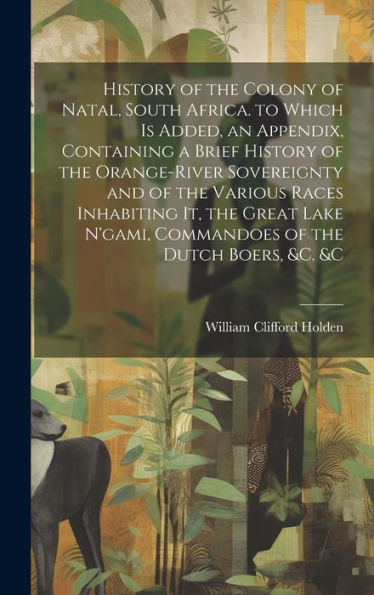 History Of The Colony Of Natal, South Africa. To Which Is Added, An Appendix, Containing A Brief History Of The Orange-River Sovereignty And Of The ... N'Gami, Commandoes Of The Dutch Boers, &C. &C