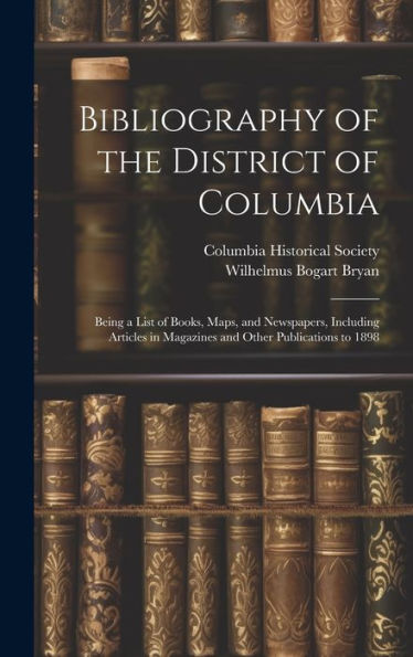 Bibliography Of The District Of Columbia: Being A List Of Books, Maps, And Newspapers, Including Articles In Magazines And Other Publications To 1898 - 9781020270789