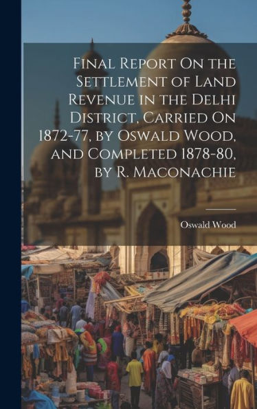 Final Report On The Settlement Of Land Revenue In The Delhi District, Carried On 1872-77, By Oswald Wood, And Completed 1878-80, By R. Maconachie - 9781020271113