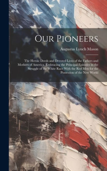 Our Pioneers: The Heroic Deeds And Devoted Lives Of The Fathers And Mothers Of America, Embracing The Principal Episodes In The Struggle Of The White ... Red Men For The Possession Of The New World - 9781020273773