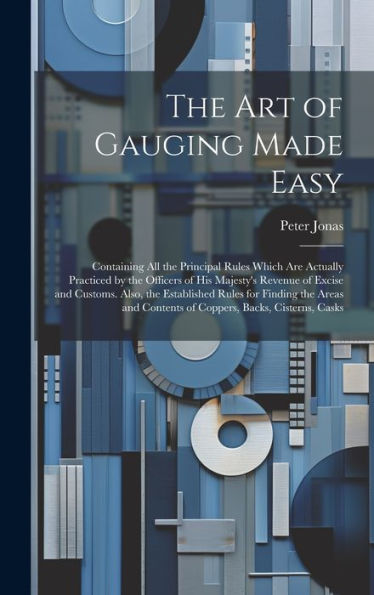 The Art Of Gauging Made Easy: Containing All The Principal Rules Which Are Actually Practiced By The Officers Of His Majesty's Revenue Of Excise And ... Contents Of Coppers, Backs, Cisterns, Casks - 9781020276880