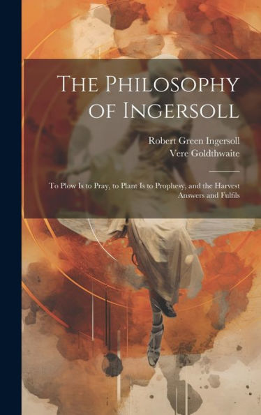 The Philosophy Of Ingersoll: To Plow Is To Pray, To Plant Is To Prophesy, And The Harvest Answers And Fulfils - 9781020277030