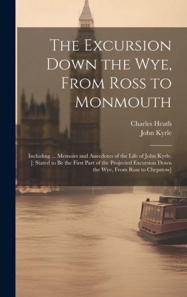 The Excursion Down The Wye, From Ross To Monmouth: Including ... Memoirs And Anecdotes Of The Life Of John Kyrle. [: Stated To Be The First Part Of ... Down The Wye, From Ross To Chepstow] - 9781020277078