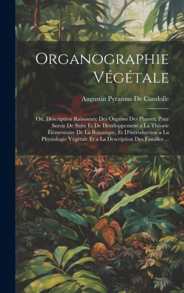 Organographie Végétale: Ou, Description Raisonnée Des Organes Des Plantes; Pour Servir De Suite Et De Développement A La Théorie Élémentaire De La ... Description Des Familles ... (French Edition) - 9781020280580