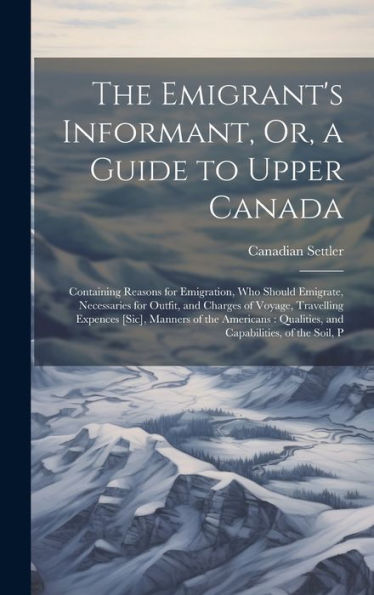 The Emigrant's Informant, Or, A Guide To Upper Canada: Containing Reasons For Emigration, Who Should Emigrate, Necessaries For Outfit, And Charges Of ... Qualities, And Capabilities, Of The Soil, P - 9781020283055