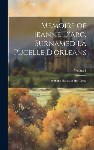 Memoirs Of Jeanne D'Arc, Surnamed La Pucelle D'Orleans: With The History Of Her Times; Volume 1 - 9781020284939