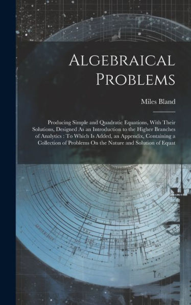 Algebraical Problems: Producing Simple And Quadratic Equations, With Their Solutions, Designed As An Introduction To The Higher Branches Of Analytics: ... Problems On The Nature And Solution Of Equat - 9781020285646