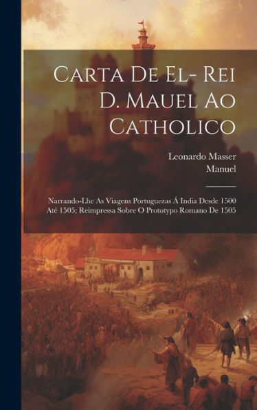 Carta De El- Rei D. Mauel Ao Catholico: Narrando-Lhe As Viagens Portuguezas Á India Desde 1500 Até 1505; Reimpressa Sobre O Prototypo Romano De 1505 (Portuguese Edition) - 9781020286933