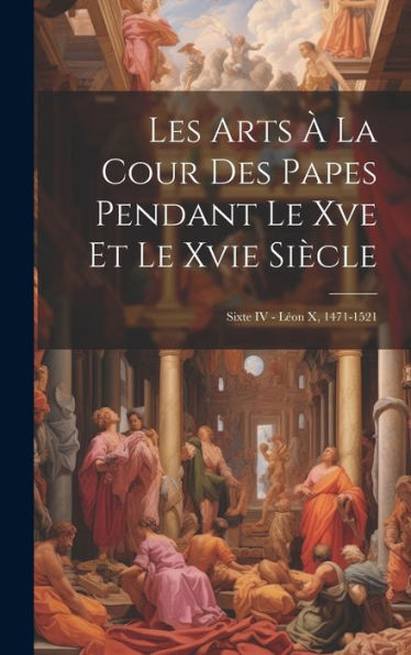 Les Arts À La Cour Des Papes Pendant Le Xve Et Le Xvie Siècle: Sixte Iv - Léon X, 1471-1521 (French Edition) - 9781020287763