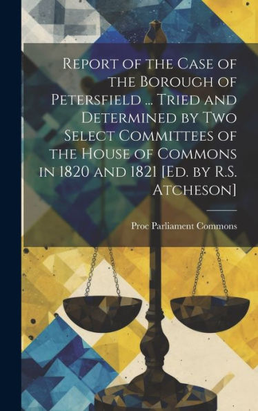 Report Of The Case Of The Borough Of Petersfield ... Tried And Determined By Two Select Committees Of The House Of Commons In 1820 And 1821 [Ed. By R.S. Atcheson] - 9781020288265
