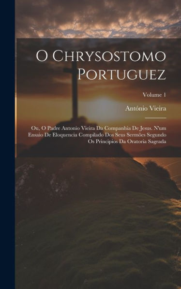 O Chrysostomo Portuguez: Ou, O Padre Antonio Vieira Da Companhia De Jesus. N'Um Ensaio De Eloquencia Compilado Dos Seus Sermões Segundo Os Principios Da Oratoria Sagrada; Volume 1 (Portuguese Edition) - 9781020288777