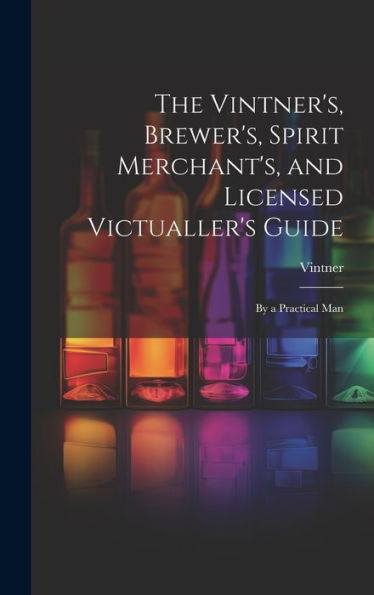 The Vintner's, Brewer's, Spirit Merchant's, And Licensed Victualler's Guide: By A Practical Man - 9781020291906