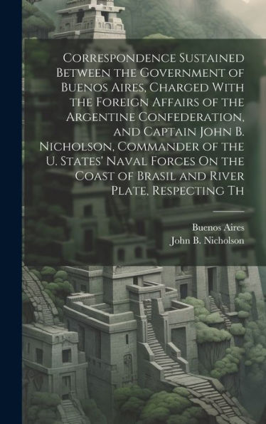 Correspondence Sustained Between The Government Of Buenos Aires, Charged With The Foreign Affairs Of The Argentine Confederation, And Captain John B. ... Of Brasil And River Plate, Respecting Th - 9781020293863