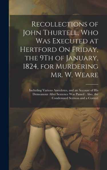 Recollections Of John Thurtell, Who Was Executed At Hertford On Friday, The 9Th Of January, 1824, For Murdering Mr. W. Weare: Including Various ... Also, The Condemned Sermon And A Correct - 9781020294013