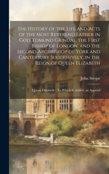 The History Of The Life And Acts Of The Most Reverend Father In God, Edmund Grindal, The First Bishop Of London, And The Second Archbishop Of York And ... Queen Elizabeth: To Which Is Added, An Append - 9781020296277