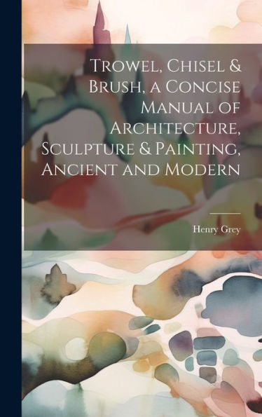 Trowel, Chisel & Brush, A Concise Manual Of Architecture, Sculpture & Painting, Ancient And Modern - 9781020296918