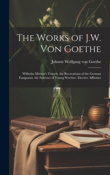 The Works Of J.W. Von Goethe: Wilhelm Meister's Travels. The Recreations Of The German Emigrants. The Sorrows Of Young Werther. Elective Affinities - 9781020306488