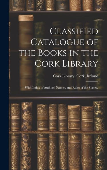 Classified Catalogue Of The Books In The Cork Library: With Index Of Authors' Names, And Rules Of The Society - 9781020307546