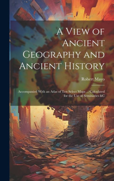 A View Of Ancient Geography And Ancient History: Accompanied With An Atlas Of Ten Select Maps ... Calculated For The Use Of Seminaries &C - 9781020307614