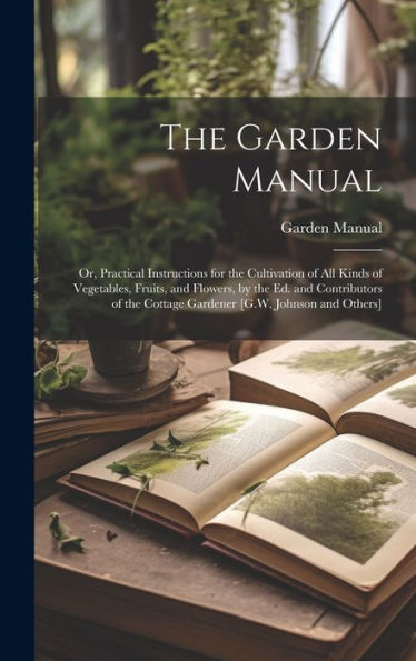 The Garden Manual: Or, Practical Instructions For The Cultivation Of All Kinds Of Vegetables, Fruits, And Flowers, By The Ed. And Contributors Of The Cottage Gardener [G.W. Johnson And Others] - 9781020309755