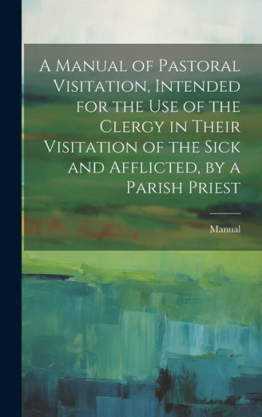 A Manual Of Pastoral Visitation, Intended For The Use Of The Clergy In Their Visitation Of The Sick And Afflicted, By A Parish Priest - 9781020312977