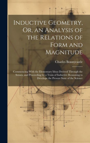 Inductive Geometry, Or, An Analysis Of The Relations Of Form And Magnitude: Commencing With The Elementary Ideas Derived Through The Senses, And ... To Develope The Present State Of The Science - 9781020316180