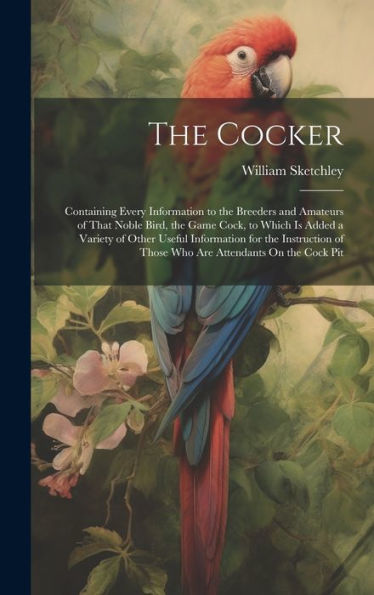 The Cocker: Containing Every Information To The Breeders And Amateurs Of That Noble Bird, The Game Cock, To Which Is Added A Variety Of Other Useful ... Of Those Who Are Attendants On The Cock Pit - 9781020316814