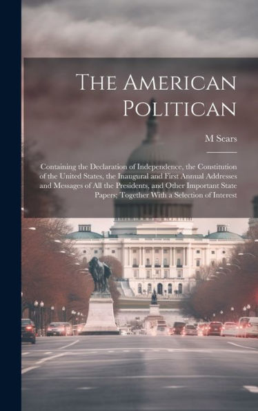 The American Politican: Containing The Declaration Of Independence, The Constitution Of The United States, The Inaugural And First Annual Addresses ... Papers; Together With A Selection Of Interest - 9781020320569