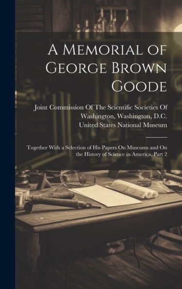A Memorial Of George Brown Goode: Together With A Selection Of His Papers On Museums And On The History Of Science In America, Part 2 - 9781020320903