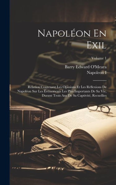 Napoléon En Exil: Relation Contenant Les Opinions Et Les Réflexions De Napoléon Sur Les Événements Les Plus Importants De Sa Vie, Durant Trois Ans De ... Recuellies; Volume 1 (French Edition) - 9781020324529