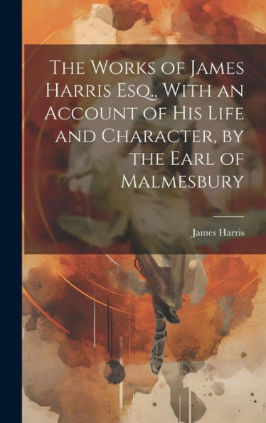 The Works Of James Harris Esq., With An Account Of His Life And Character, By The Earl Of Malmesbury - 9781020325908
