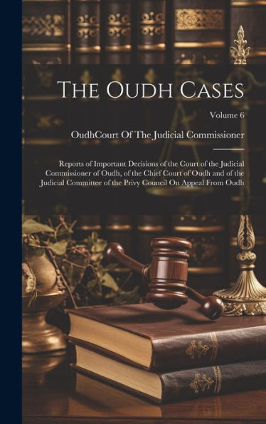 The Oudh Cases: Reports Of Important Decisions Of The Court Of The Judicial Commissioner Of Oudh, Of The Chief Court Of Oudh And Of The Judicial ... Privy Council On Appeal From Oudh; Volume 6