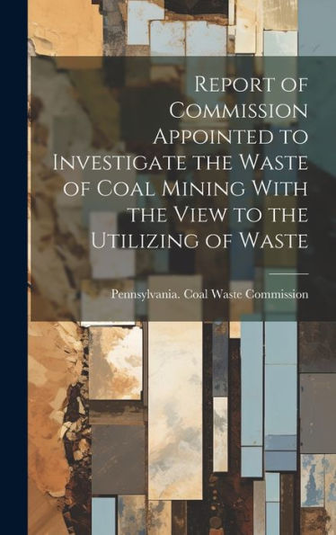 Report Of Commission Appointed To Investigate The Waste Of Coal Mining With The View To The Utilizing Of Waste