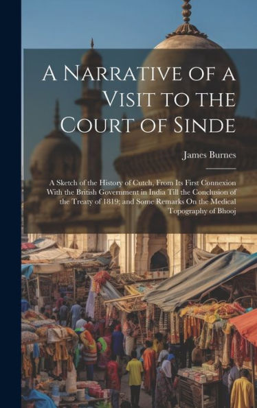 A Narrative Of A Visit To The Court Of Sinde: A Sketch Of The History Of Cutch, From Its First Connexion With The British Government In India Till The ... Remarks On The Medical Topography Of Bhooj