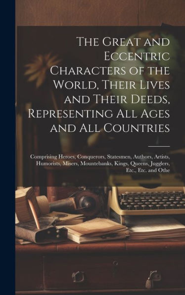 The Great And Eccentric Characters Of The World, Their Lives And Their Deeds, Representing All Ages And All Countries: Comprising Heroes, Conquerors, ... Kings, Queens, Jugglers, Etc., Etc. And Othe